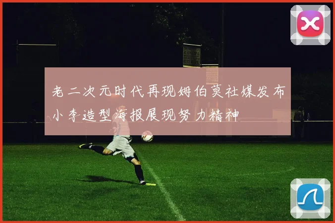老二次元时代再现姆伯莫社媒发布小李造型海报展现努力精神
