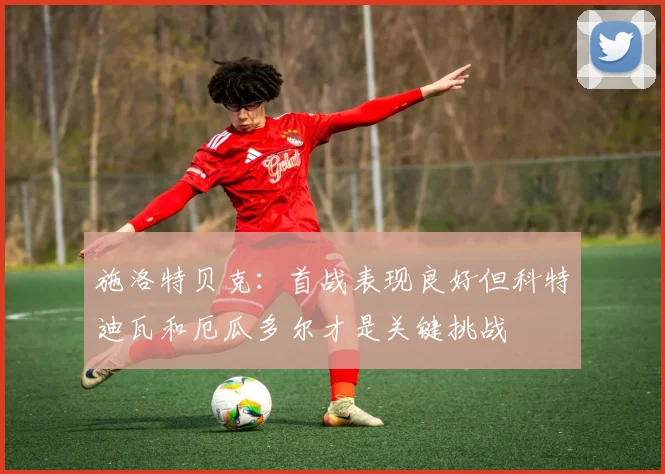 施洛特贝克：首战表现良好但科特迪瓦和厄瓜多尔才是关键挑战