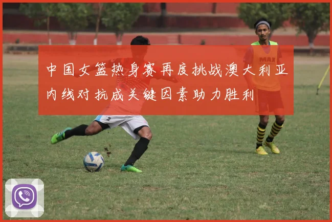中国女篮热身赛再度挑战澳大利亚内线对抗成关键因素助力胜利