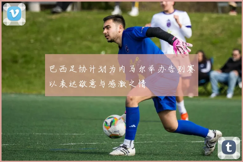 巴西足协计划为内马尔举办告别赛以表达敬意与感激之情