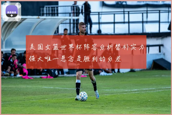 美国女篮世界杯阵容分析替补实力强大唯一悬念是胜利的分差