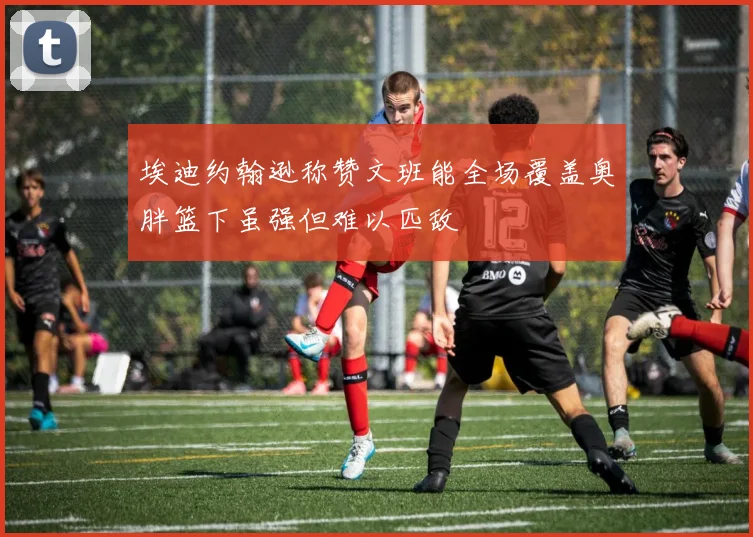 埃迪约翰逊称赞文班能全场覆盖奥胖篮下虽强但难以匹敌