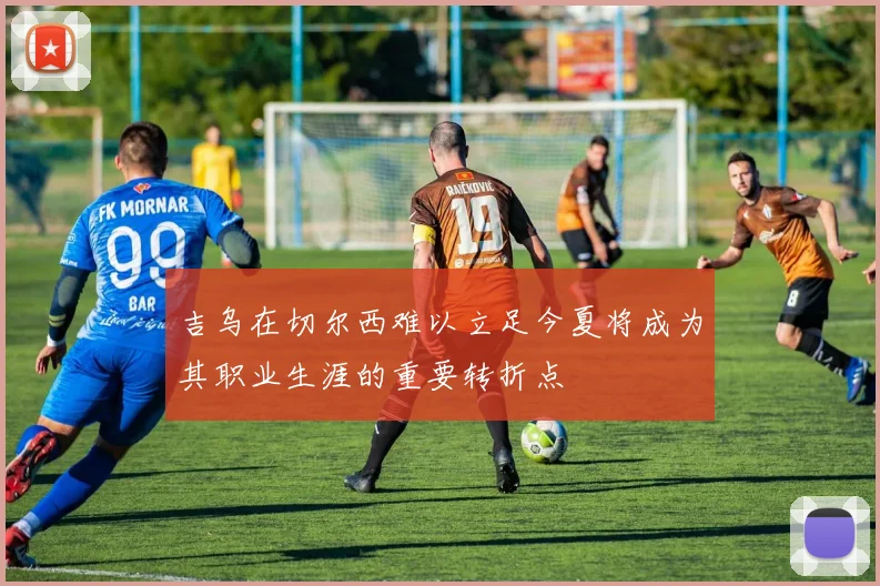 吉乌在切尔西难以立足今夏将成为其职业生涯的重要转折点