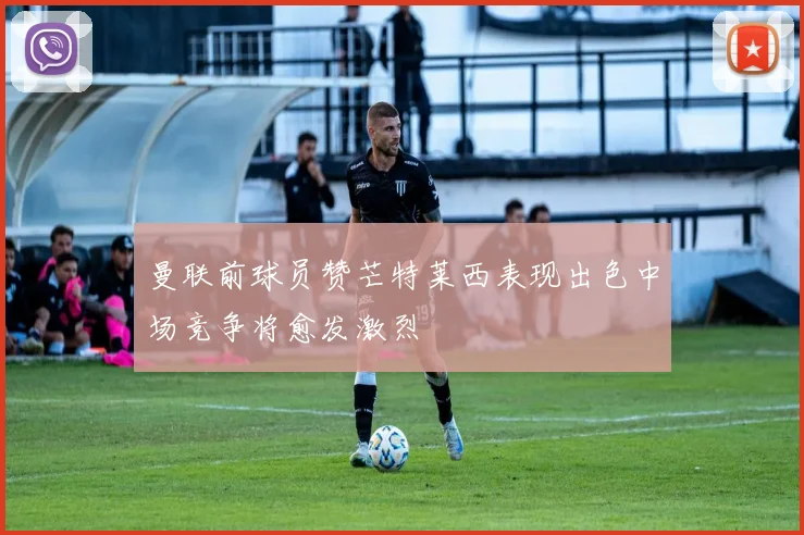 曼联前球员赞芒特莱西表现出色中场竞争将愈发激烈