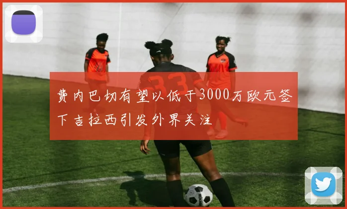 费内巴切有望以低于3000万欧元签下吉拉西引发外界关注
