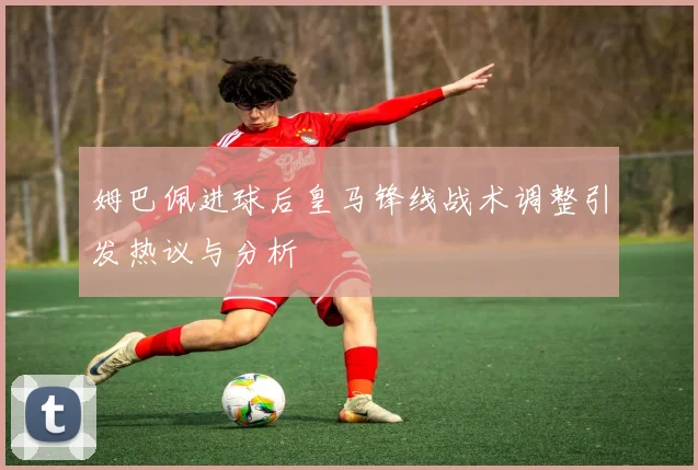 姆巴佩进球后皇马锋线战术调整引发热议与分析