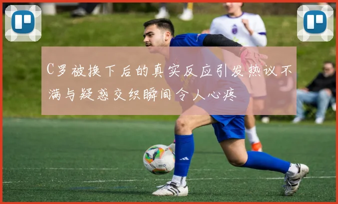 C罗被换下后的真实反应引发热议不满与疑惑交织瞬间令人心疼